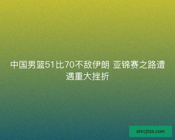 中国男篮51比70不敌伊朗 亚锦赛之路遭遇重大挫折
