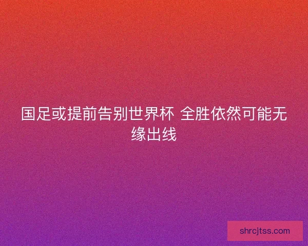 国足或提前告别世界杯 全胜依然可能无缘出线